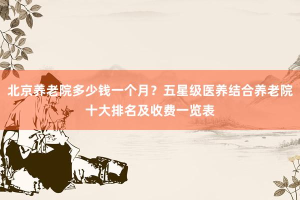 北京养老院多少钱一个月？五星级医养结合养老院十大排名及收费一览表