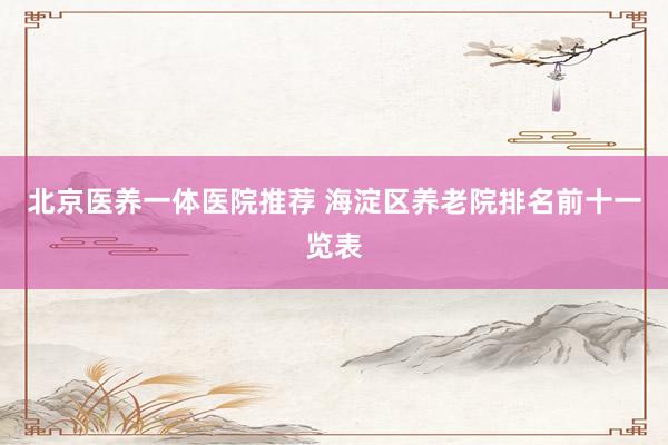 北京医养一体医院推荐 海淀区养老院排名前十一览表