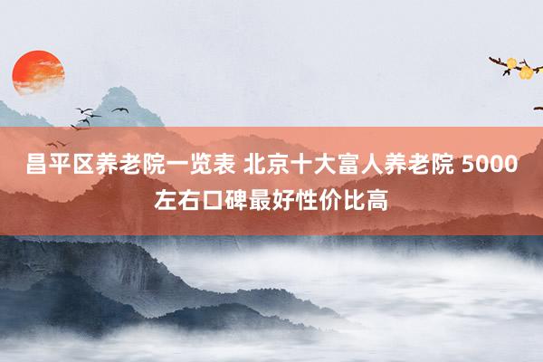 昌平区养老院一览表 北京十大富人养老院 5000左右口碑最好性价比高