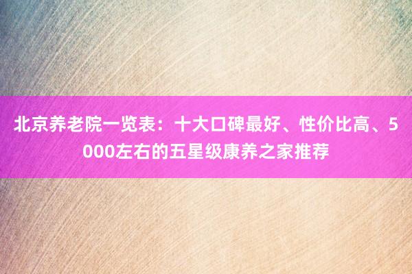 北京养老院一览表:十大口碑最好、性价比高、5000左右的五星级康养之家推荐