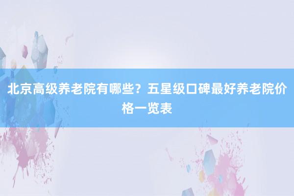 北京高级养老院有哪些?五星级口碑最好养老院价格一览表