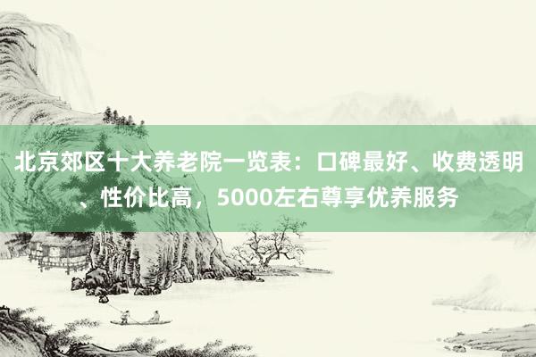 北京郊区十大养老院一览表:口碑最好、收费透明、性价比高,5000左右尊享优养服务