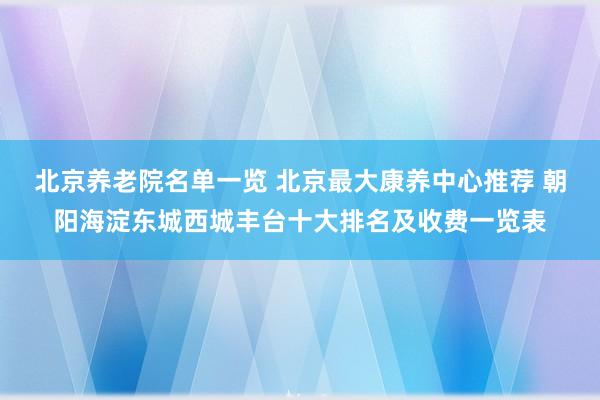 北京养老院名单一览 北京最大康养中心推荐 朝阳海淀东城西城丰台十大排名及收费一览表