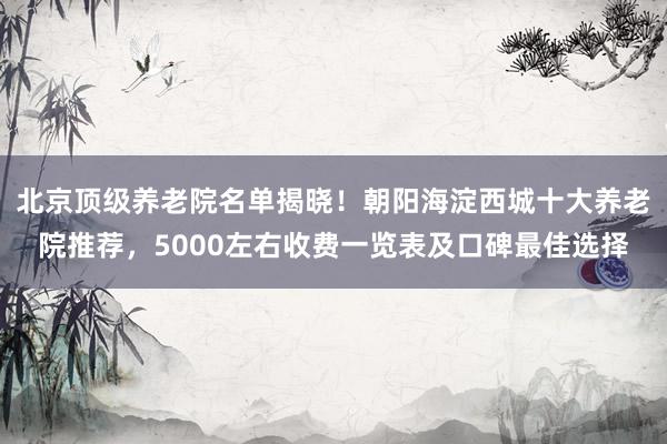 北京顶级养老院名单揭晓!朝阳海淀西城十大养老院推荐,5000左右收费一览表及口碑最佳选择