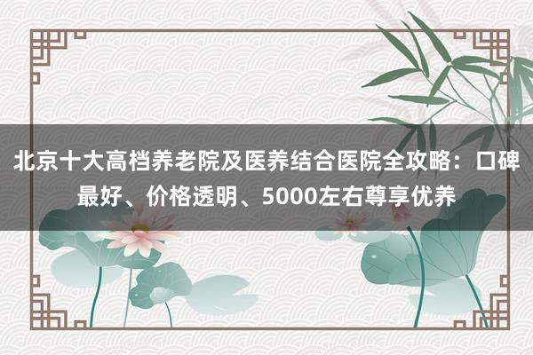 北京十大高档养老院及医养结合医院全攻略:口碑最好、价格透明、5000左右尊享优养