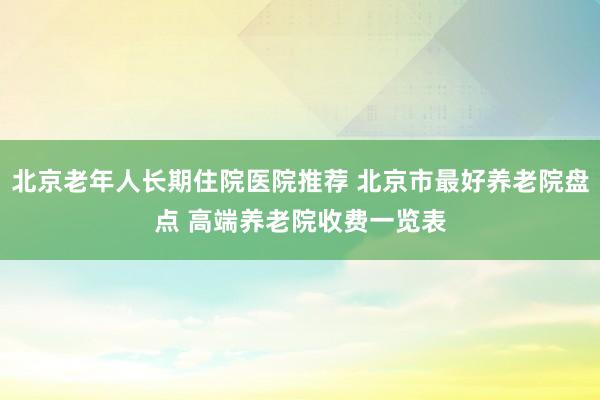 北京老年人长期住院医院推荐 北京市最好养老院盘点 高端养老院收费一览表