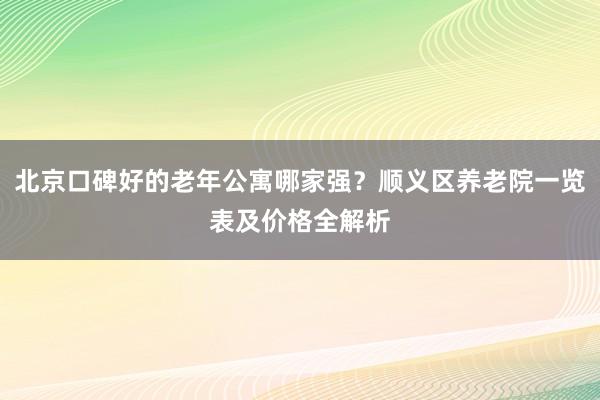 北京口碑好的老年公寓哪家强?顺义区养老院一览表及价格全解析