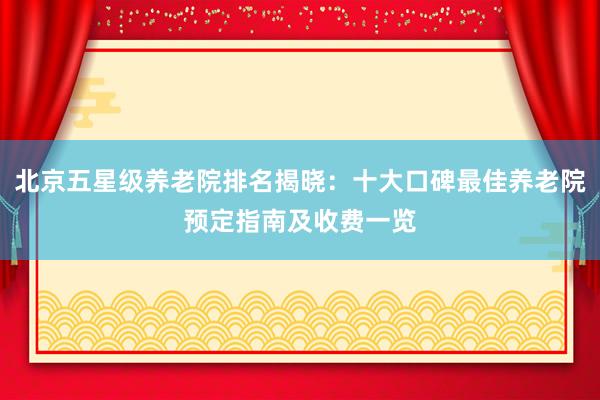 北京五星级养老院排名揭晓:十大口碑最佳养老院预定指南及收费一览