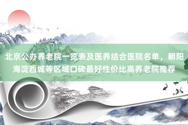 北京公办养老院一览表及医养结合医院名单,朝阳海淀西城等区域口碑最好性价比高养老院推荐