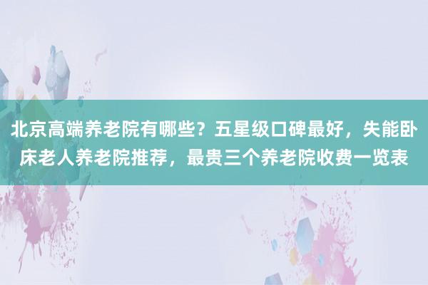 北京高端养老院有哪些?五星级口碑最好,失能卧床老人养老院推荐,最贵三个养老院收费一览表