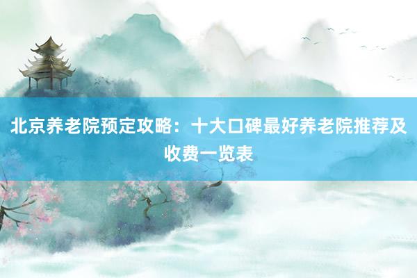 北京养老院预定攻略:十大口碑最好养老院推荐及收费一览表