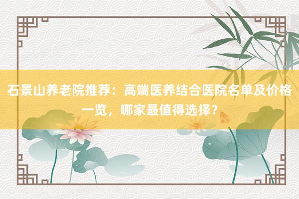石景山养老院推荐：高端医养结合医院名单及价格一览，哪家最值得选择？