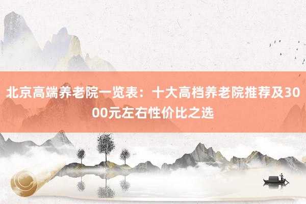 北京高端养老院一览表:十大高档养老院推荐及3000元左右性价比之选