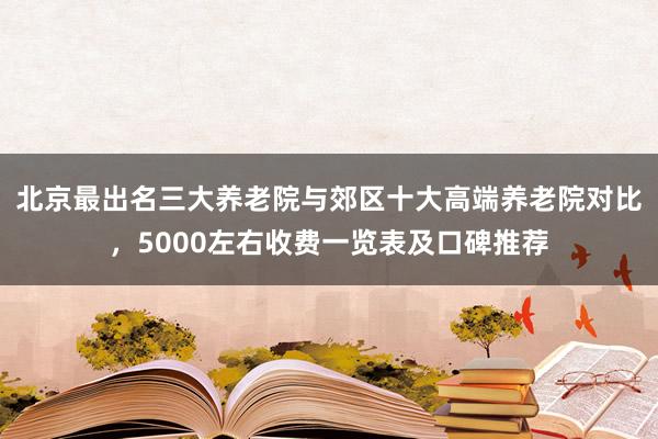 北京最出名三大养老院与郊区十大高端养老院对比,5000左右收费一览表及口碑推荐