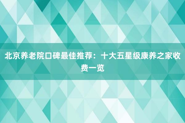 北京养老院口碑最佳推荐：十大五星级康养之家收费一览