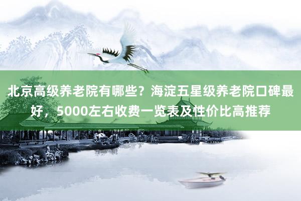 北京高级养老院有哪些?海淀五星级养老院口碑最好,5000左右收费一览表及性价比高推荐