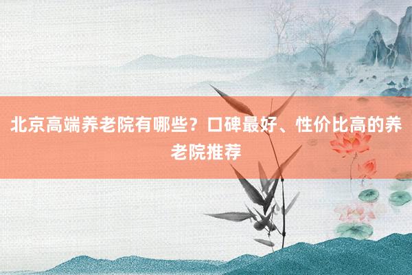 北京高端养老院有哪些?口碑最好、性价比高的养老院推荐