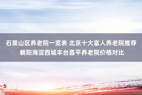 石景山区养老院一览表 北京十大富人养老院推荐 朝阳海淀西城丰台昌平养老院价格对比