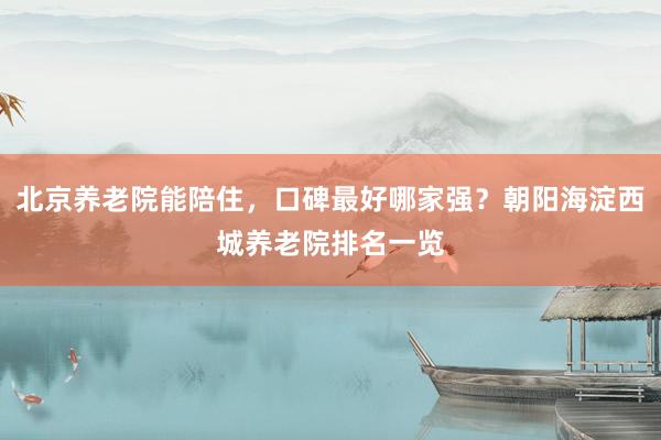 北京养老院能陪住，口碑最好哪家强？朝阳海淀西城养老院排名一览
