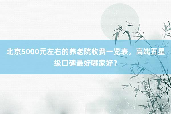 北京5000元左右的养老院收费一览表,高端五星级口碑最好哪家好?