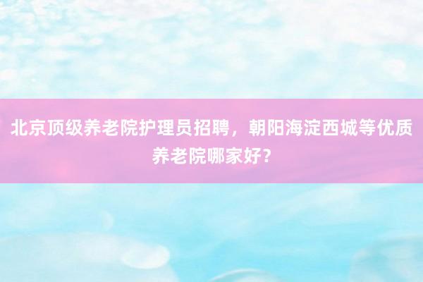 北京顶级养老院护理员招聘,朝阳海淀西城等优质养老院哪家好?