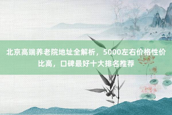 北京高端养老院地址全解析,5000左右价格性价比高,口碑最好十大排名推荐