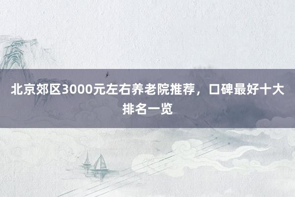 北京郊区3000元左右养老院推荐,口碑最好十大排名一览