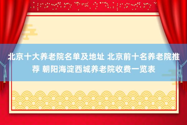 北京十大养老院名单及地址 北京前十名养老院推荐 朝阳海淀西城养老院收费一览表