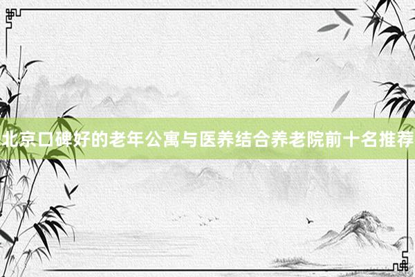 北京口碑好的老年公寓与医养结合养老院前十名推荐