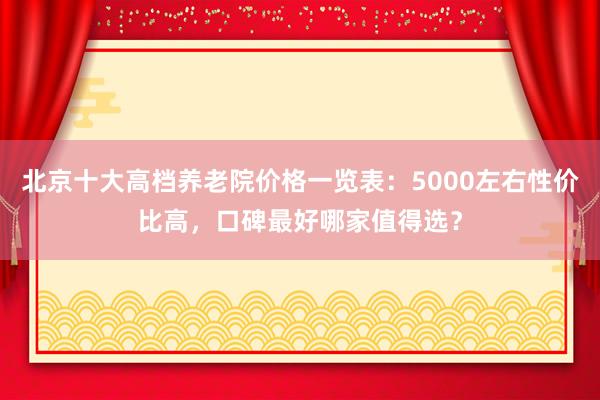 北京十大高档养老院价格一览表:5000左右性价比高,口碑最好哪家值得选?