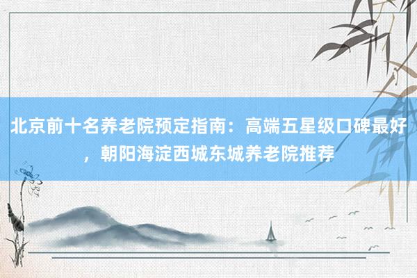 北京前十名养老院预定指南:高端五星级口碑最好,朝阳海淀西城东城养老院推荐