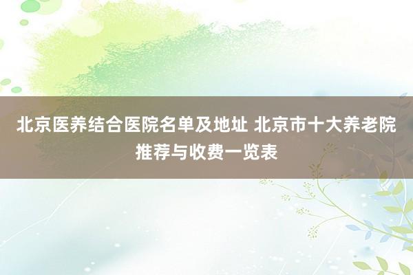 北京医养结合医院名单及地址 北京市十大养老院推荐与收费一览表