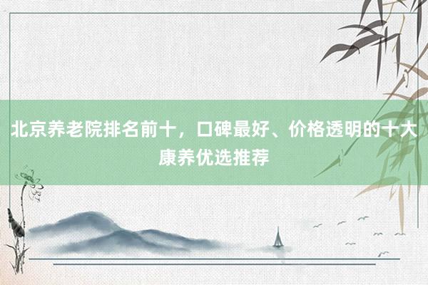 北京养老院排名前十,口碑最好、价格透明的十大康养优选推荐