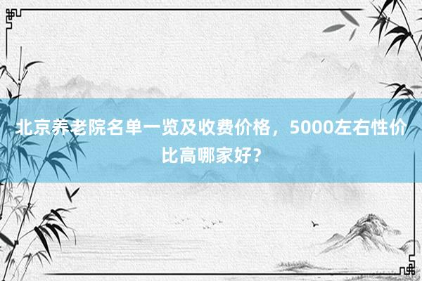 北京养老院名单一览及收费价格,5000左右性价比高哪家好?