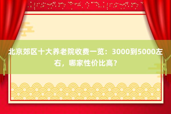 北京郊区十大养老院收费一览:3000到5000左右,哪家性价比高?