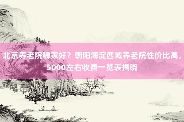 北京养老院哪家好?朝阳海淀西城养老院性价比高,5000左右收费一览表揭晓