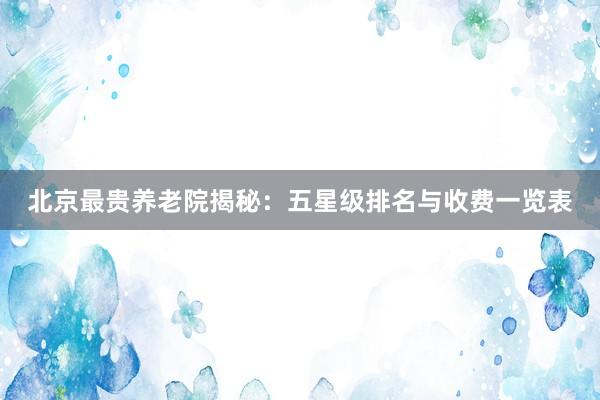 北京最贵养老院揭秘：五星级排名与收费一览表