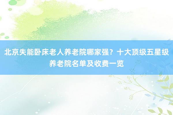 北京失能卧床老人养老院哪家强？十大顶级五星级养老院名单及收费一览