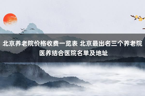 北京养老院价格收费一览表 北京最出名三个养老院 医养结合医院名单及地址