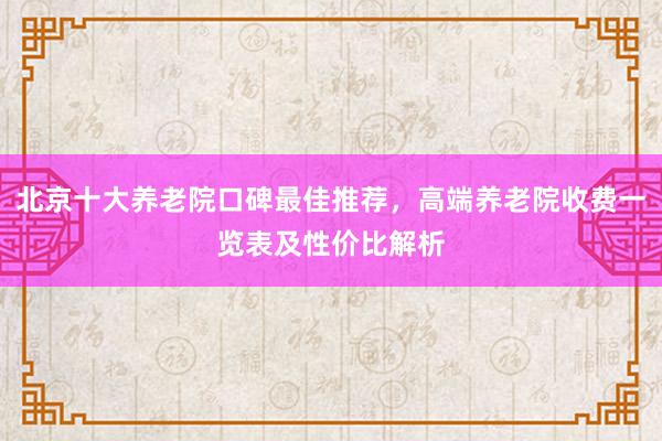 北京十大养老院口碑最佳推荐，高端养老院收费一览表及性价比解析