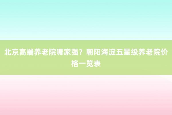 北京高端养老院哪家强?朝阳海淀五星级养老院价格一览表