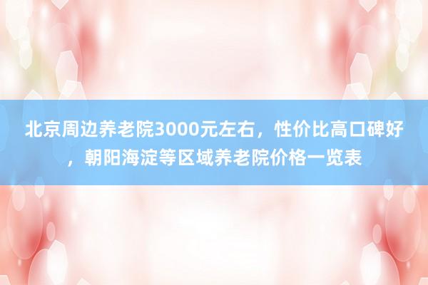 北京周边养老院3000元左右,性价比高口碑好,朝阳海淀等区域养老院价格一览表