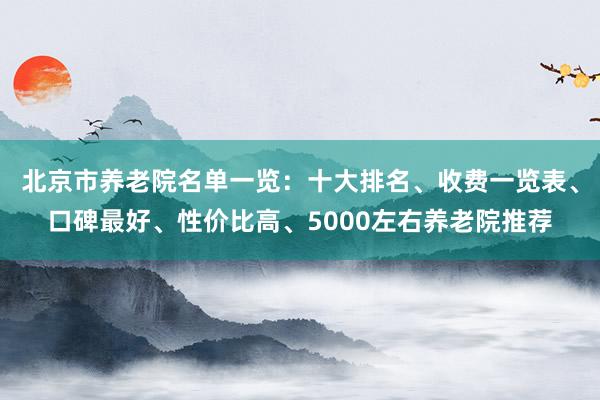 北京市养老院名单一览:十大排名、收费一览表、口碑最好、性价比高、5000左右养老院推荐