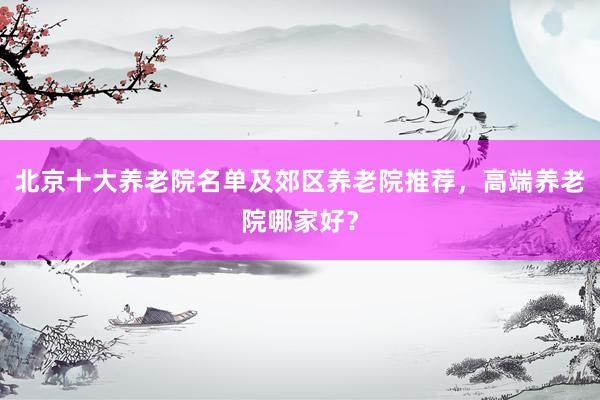 北京十大养老院名单及郊区养老院推荐，高端养老院哪家好？