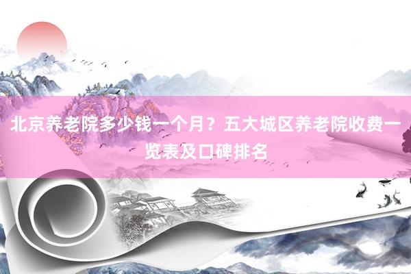 北京养老院多少钱一个月?五大城区养老院收费一览表及口碑排名