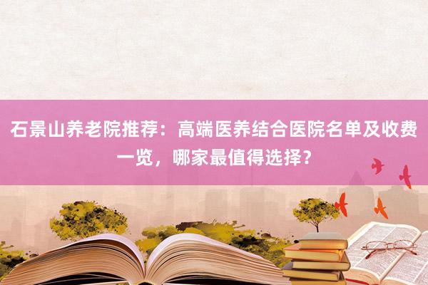 石景山养老院推荐:高端医养结合医院名单及收费一览,哪家最值得选择?