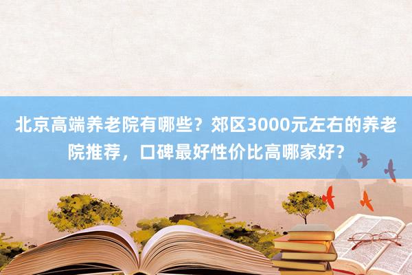 北京高端养老院有哪些?郊区3000元左右的养老院推荐,口碑最好性价比高哪家好?