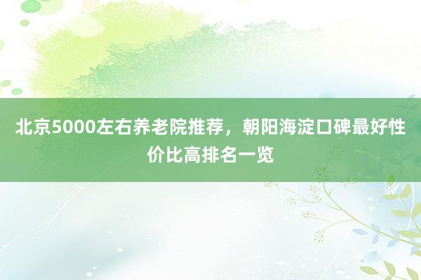 北京5000左右养老院推荐,朝阳海淀口碑最好性价比高排名一览