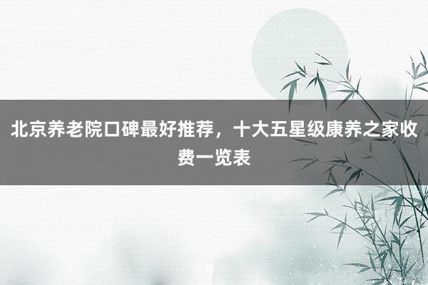 北京养老院口碑最好推荐,十大五星级康养之家收费一览表
