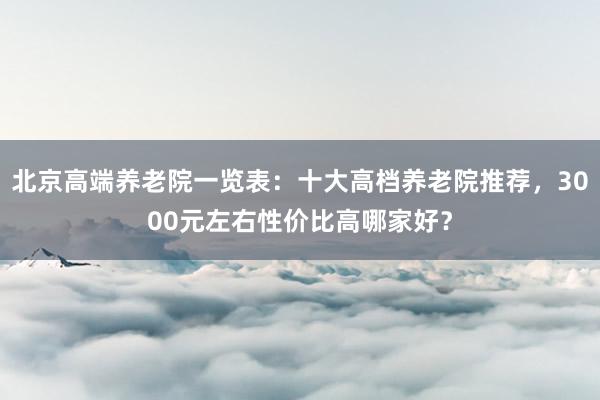 北京高端养老院一览表:十大高档养老院推荐,3000元左右性价比高哪家好?